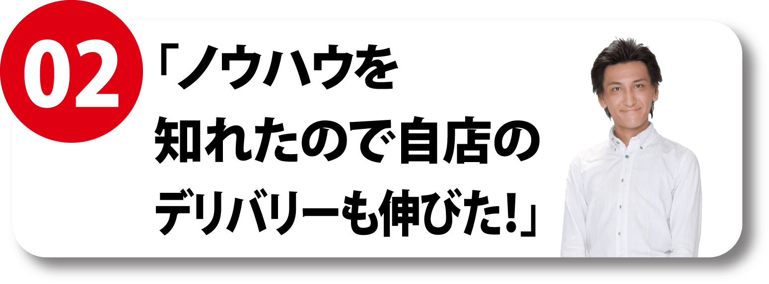 02 「ノウハウを知れたので自店のデリバリーも伸びた！」