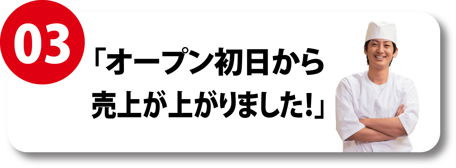 03 「オープン初日から売上が上がりました！」