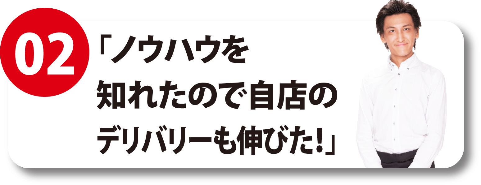 02 「ノウハウを知れたので自店のデリバリーも伸びた！」